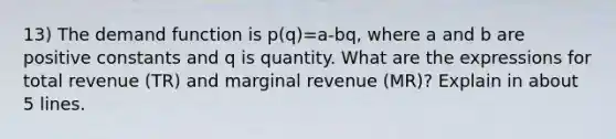 13) The demand function is p(q)=a-bq, where a and b are positive constants and q is quantity. What are the expressions for total revenue (TR) and marginal revenue (MR)? Explain in about 5 lines.