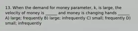 13. When <a href='https://www.questionai.com/knowledge/klIDlybqd8-the-demand-for-money' class='anchor-knowledge'>the demand for money</a> parameter, k, is large, the velocity of money is ______ and money is changing hands ______ A) large; frequently B) large; infrequently C) small; frequently D) small; infrequently