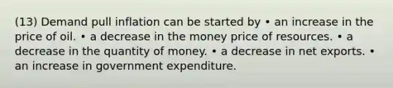 (13) Demand pull inflation can be started by • an increase in the price of oil. • a decrease in the money price of resources. • a decrease in the quantity of money. • a decrease in net exports. • an increase in government expenditure.