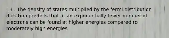 13 - The density of states multiplied by the fermi-distribution dunction predicts that at an exponentially fewer number of electrons can be found at higher energies compared to moderately high energies