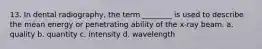 13. In dental radiography, the term ________ is used to describe the mean energy or penetrating ability of the x-ray beam. a. quality b. quantity c. intensity d. wavelength