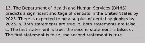 13. The Department of Health and Human Services (DHHS) predicts a significant shortage of dentists in the United States by 2025. There is expected to be a surplus of dental hygienists by 2025. a. Both statements are true. b. Both statements are false. c. The first statement is true, the second statement is false. d. The first statement is false, the second statement is true.