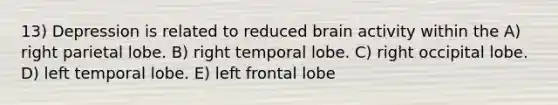 13) Depression is related to reduced brain activity within the A) right parietal lobe. B) right temporal lobe. C) right occipital lobe. D) left temporal lobe. E) left frontal lobe