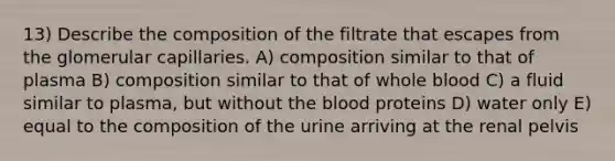 13) Describe the composition of the filtrate that escapes from the glomerular capillaries. A) composition similar to that of plasma B) composition similar to that of whole blood C) a fluid similar to plasma, but without the blood proteins D) water only E) equal to the composition of the urine arriving at the renal pelvis