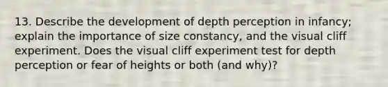 13. Describe the development of depth perception in infancy; explain the importance of size constancy, and the visual cliff experiment. Does the visual cliff experiment test for depth perception or fear of heights or both (and why)?