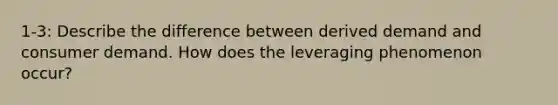 1-3: Describe the difference between derived demand and consumer demand. How does the leveraging phenomenon occur?