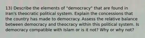 13) Describe the elements of "democracy" that are found in Iran's theocratic political system. Explain the concessions that the country has made to democracy. Assess the relative balance between democracy and theocracy within this political system. Is democracy compatible with Islam or is it not? Why or why not?