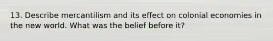 13. Describe mercantilism and its effect on colonial economies in the new world. What was the belief before it?