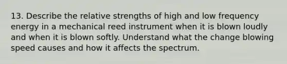 13. Describe the relative strengths of high and low frequency energy in a mechanical reed instrument when it is blown loudly and when it is blown softly. Understand what the change blowing speed causes and how it affects the spectrum.