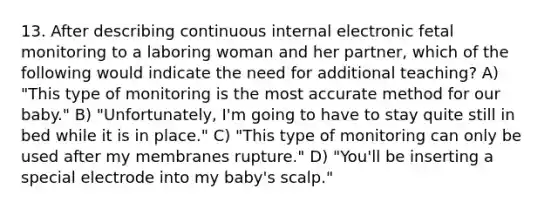 13. After describing continuous internal electronic fetal monitoring to a laboring woman and her partner, which of the following would indicate the need for additional teaching? A) "This type of monitoring is the most accurate method for our baby." B) "Unfortunately, I'm going to have to stay quite still in bed while it is in place." C) "This type of monitoring can only be used after my membranes rupture." D) "You'll be inserting a special electrode into my baby's scalp."