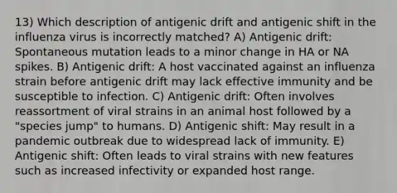 13) Which description of antigenic drift and antigenic shift in the influenza virus is incorrectly matched? A) Antigenic drift: Spontaneous mutation leads to a minor change in HA or NA spikes. B) Antigenic drift: A host vaccinated against an influenza strain before antigenic drift may lack effective immunity and be susceptible to infection. C) Antigenic drift: Often involves reassortment of viral strains in an animal host followed by a "species jump" to humans. D) Antigenic shift: May result in a pandemic outbreak due to widespread lack of immunity. E) Antigenic shift: Often leads to viral strains with new features such as increased infectivity or expanded host range.