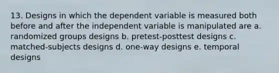 13. Designs in which the dependent variable is measured both before and after the independent variable is manipulated are a. randomized groups designs b. pretest-posttest designs c. matched-subjects designs d. one-way designs e. temporal designs