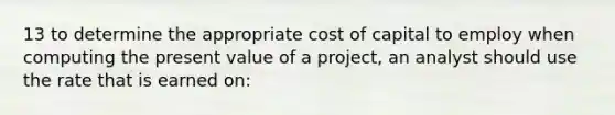 13 to determine the appropriate cost of capital to employ when computing the present value of a project, an analyst should use the rate that is earned on: