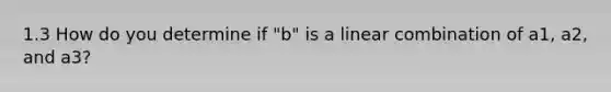 1.3 How do you determine if "b" is a linear combination of a1, a2, and a3?