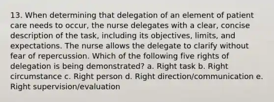 13. When determining that delegation of an element of patient care needs to occur, the nurse delegates with a clear, concise description of the task, including its objectives, limits, and expectations. The nurse allows the delegate to clarify without fear of repercussion. Which of the following five rights of delegation is being demonstrated? a. Right task b. Right circumstance c. Right person d. Right direction/communication e. Right supervision/evaluation