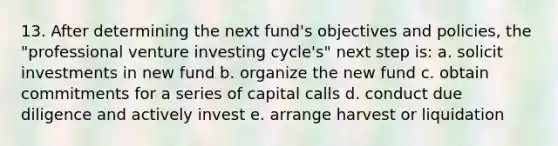 13. After determining the next fund's objectives and policies, the "professional venture investing cycle's" next step is: a. solicit investments in new fund b. organize the new fund c. obtain commitments for a series of capital calls d. conduct due diligence and actively invest e. arrange harvest or liquidation