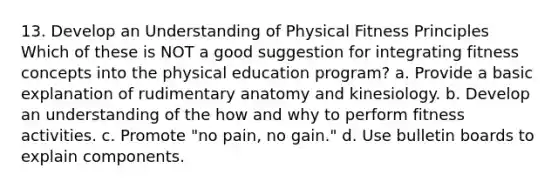 13. Develop an Understanding of Physical Fitness Principles Which of these is NOT a good suggestion for integrating fitness concepts into the physical education program? a. Provide a basic explanation of rudimentary anatomy and kinesiology. b. Develop an understanding of the how and why to perform fitness activities. c. Promote "no pain, no gain." d. Use bulletin boards to explain components.