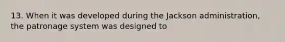 13. When it was developed during the Jackson administration, the patronage system was designed to