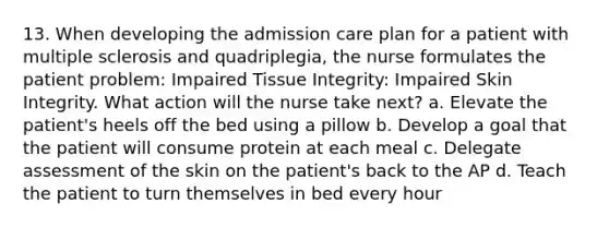 13. When developing the admission care plan for a patient with multiple sclerosis and quadriplegia, the nurse formulates the patient problem: Impaired Tissue Integrity: Impaired Skin Integrity. What action will the nurse take next? a. Elevate the patient's heels off the bed using a pillow b. Develop a goal that the patient will consume protein at each meal c. Delegate assessment of the skin on the patient's back to the AP d. Teach the patient to turn themselves in bed every hour