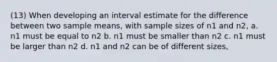 (13) When developing an interval estimate for the difference between two sample means, with sample sizes of n1 and n2, a. n1 must be equal to n2 b. n1 must be smaller than n2 c. n1 must be larger than n2 d. n1 and n2 can be of different sizes,