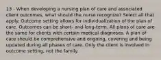 13 - When developing a nursing plan of care and associated client outcomes, what should the nurse recognize? Select all that apply. Outcome setting allows for individualization of the plan of care. Outcomes can be short- and long-term. All plans of care are the same for clients with certain medical diagnoses. A plan of care should be comprehensive and ongoing, covering and being updated during all phases of care. Only the client is involved in outcome setting, not the family.