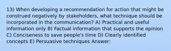 13) When developing a recommendation for action that might be construed negatively by stakeholders, what technique should be incorporated in the communication? A) Practical and useful information only B) Factual information that supports the opinion C) Conciseness to save people's time D) Clearly identified concepts E) Persuasive techniques Answer: