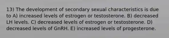 13) The development of secondary sexual characteristics is due to A) increased levels of estrogen or testosterone. B) decreased LH levels. C) decreased levels of estrogen or testosterone. D) decreased levels of GnRH. E) increased levels of progesterone.