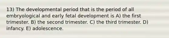 13) The developmental period that is the period of all embryological and early fetal development is A) the first trimester. B) the second trimester. C) the third trimester. D) infancy. E) adolescence.