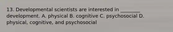 13. Developmental scientists are interested in ________ development. A. physical B. cognitive C. psychosocial D. physical, cognitive, and psychosocial