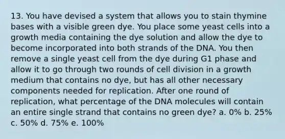 13. You have devised a system that allows you to stain thymine bases with a visible green dye. You place some yeast cells into a growth media containing the dye solution and allow the dye to become incorporated into both strands of the DNA. You then remove a single yeast cell from the dye during G1 phase and allow it to go through two rounds of <a href='https://www.questionai.com/knowledge/kjHVAH8Me4-cell-division' class='anchor-knowledge'>cell division</a> in a growth medium that contains no dye, but has all other necessary components needed for replication. After one round of replication, what percentage of the DNA molecules will contain an entire single strand that contains no green dye? a. 0% b. 25% c. 50% d. 75% e. 100%