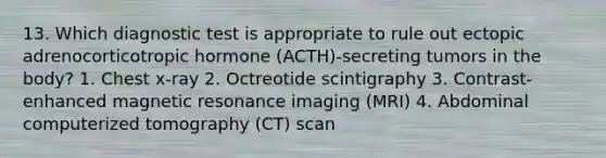 13. Which diagnostic test is appropriate to rule out ectopic adrenocorticotropic hormone (ACTH)-secreting tumors in the body? 1. Chest x-ray 2. Octreotide scintigraphy 3. Contrast-enhanced magnetic resonance imaging (MRI) 4. Abdominal computerized tomography (CT) scan