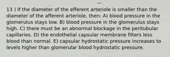 13 ) If the diameter of the efferent arteriole is smaller than the diameter of the afferent arteriole, then: A) blood pressure in the glomerulus stays low. B) blood pressure in the glomerulus stays high. C) there must be an abnormal blockage in the peritubular capillaries. D) the endothelial capsular membrane filters less blood than normal. E) capsular hydrostatic pressure increases to levels higher than glomerular blood hydrostatic pressure.