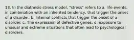 13. ​In the diathesis-stress model, "stress" refers to a. ​life events, in combination with an inherited tendency, that trigger the onset of a disorder. b. ​Internal conflicts that trigger the onset of a disorder. c. ​The expression of defective genes. d. exposure to unusual and extreme situations that often lead to psychological disorders.