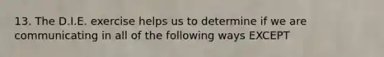 13. The D.I.E. exercise helps us to determine if we are communicating in all of the following ways EXCEPT