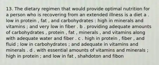 13. The dietary regimen that would provide optimal nutrition for a person who is recovering from an extended illness is a diet a . low in protein , fat , and carbohydrates : high in minerals and vitamins ; and very low in fiber . b . providing adequate amounts of carbohydrates , protein , fat , minerals , and vitamins along with adequate water and fiber . c . high in protein , fiber , and fluid ; low in carbohydrates ; and adequate in vitamins and minerals . d . with essential amounts of vitamins and minerals ; high in protein ; and low in fat , shahdoton and fibon