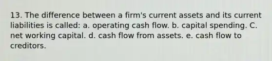 13. The difference between a firm's current assets and its current liabilities is called: a. operating cash flow. b. capital spending. C. net working capital. d. cash flow from assets. e. cash flow to creditors.