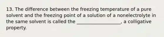 13. The difference between the freezing temperature of a pure solvent and the freezing point of a solution of a nonelectrolyte in the same solvent is called the ___________________, a colligative property.