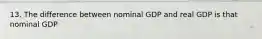 13. The difference between nominal GDP and real GDP is that nominal GDP