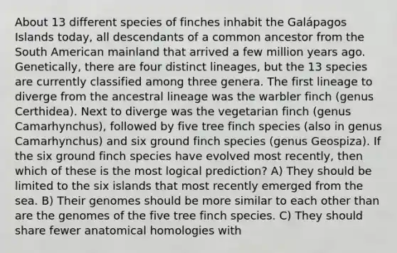 About 13 different species of finches inhabit the Galápagos Islands today, all descendants of a common ancestor from the South American mainland that arrived a few million years ago. Genetically, there are four distinct lineages, but the 13 species are currently classified among three genera. The first lineage to diverge from the ancestral lineage was the warbler finch (genus Certhidea). Next to diverge was the vegetarian finch (genus Camarhynchus), followed by five tree finch species (also in genus Camarhynchus) and six ground finch species (genus Geospiza). If the six ground finch species have evolved most recently, then which of these is the most logical prediction? A) They should be limited to the six islands that most recently emerged from the sea. B) Their genomes should be more similar to each other than are the genomes of the five tree finch species. C) They should share fewer anatomical homologies with