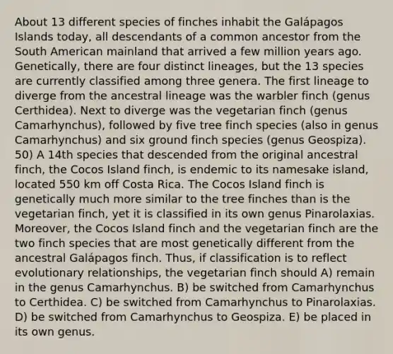 About 13 different species of finches inhabit the Galápagos Islands today, all descendants of a common ancestor from the South American mainland that arrived a few million years ago. Genetically, there are four distinct lineages, but the 13 species are currently classified among three genera. The first lineage to diverge from the ancestral lineage was the warbler finch (genus Certhidea). Next to diverge was the vegetarian finch (genus Camarhynchus), followed by five tree finch species (also in genus Camarhynchus) and six ground finch species (genus Geospiza). 50) A 14th species that descended from the original ancestral finch, the Cocos Island finch, is endemic to its namesake island, located 550 km off Costa Rica. The Cocos Island finch is genetically much more similar to the tree finches than is the vegetarian finch, yet it is classified in its own genus Pinarolaxias. Moreover, the Cocos Island finch and the vegetarian finch are the two finch species that are most genetically different from the ancestral Galápagos finch. Thus, if classification is to reflect evolutionary relationships, the vegetarian finch should A) remain in the genus Camarhynchus. B) be switched from Camarhynchus to Certhidea. C) be switched from Camarhynchus to Pinarolaxias. D) be switched from Camarhynchus to Geospiza. E) be placed in its own genus.