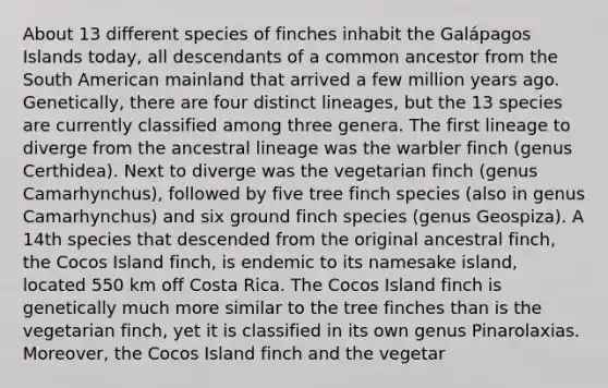 About 13 different species of finches inhabit the Galápagos Islands today, all descendants of a common ancestor from the South American mainland that arrived a few million years ago. Genetically, there are four distinct lineages, but the 13 species are currently classified among three genera. The first lineage to diverge from the ancestral lineage was the warbler finch (genus Certhidea). Next to diverge was the vegetarian finch (genus Camarhynchus), followed by five tree finch species (also in genus Camarhynchus) and six ground finch species (genus Geospiza). A 14th species that descended from the original ancestral finch, the Cocos Island finch, is endemic to its namesake island, located 550 km off Costa Rica. The Cocos Island finch is genetically much more similar to the tree finches than is the vegetarian finch, yet it is classified in its own genus Pinarolaxias. Moreover, the Cocos Island finch and the vegetar