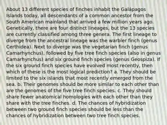 About 13 different species of finches inhabit the Galápagos Islands today, all descendants of a common ancestor from the South American mainland that arrived a few million years ago. Genetically, there are four distinct lineages, but the 13 species are currently classified among three genera. The first lineage to diverge from the ancestral lineage was the warbler finch (genus Certhidea). Next to diverge was the vegetarian finch (genus Camarhynchus), followed by five tree finch species (also in genus Camarhynchus) and six ground finch species (genus Geospiza). If the six ground finch species have evolved most recently, then which of these is the most logical prediction? a. They should be limited to the six islands that most recently emerged from the sea. b. Their genomes should be more similar to each other than are the genomes of the five tree finch species. c. They should share fewer anatomical homologies with each other than they share with the tree finches. d. The chances of hybridization between two ground finch species should be <a href='https://www.questionai.com/knowledge/k7BtlYpAMX-less-than' class='anchor-knowledge'>less than</a> the chances of hybridization between two tree finch species.