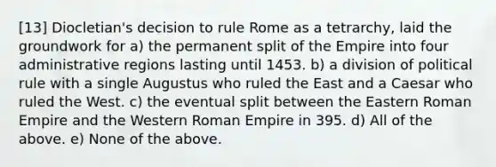 [13] Diocletian's decision to rule Rome as a tetrarchy, laid the groundwork for a) the permanent split of the Empire into four administrative regions lasting until 1453. b) a division of political rule with a single Augustus who ruled the East and a Caesar who ruled the West. c) the eventual split between the Eastern Roman Empire and the Western Roman Empire in 395. d) All of the above. e) None of the above.