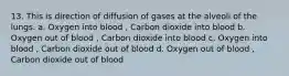 13. This is direction of diffusion of gases at the alveoli of the lungs. a. Oxygen into blood , Carbon dioxide into blood b. Oxygen out of blood , Carbon dioxide into blood c. Oxygen into blood , Carbon dioxide out of blood d. Oxygen out of blood , Carbon dioxide out of blood