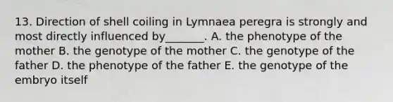 13. Direction of shell coiling in Lymnaea peregra is strongly and most directly influenced by_______. A. the phenotype of the mother B. the genotype of the mother C. the genotype of the father D. the phenotype of the father E. the genotype of the embryo itself