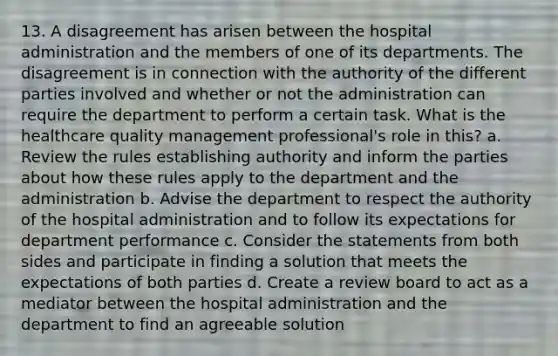 13. A disagreement has arisen between the hospital administration and the members of one of its departments. The disagreement is in connection with the authority of the different parties involved and whether or not the administration can require the department to perform a certain task. What is the healthcare quality management professional's role in this? a. Review the rules establishing authority and inform the parties about how these rules apply to the department and the administration b. Advise the department to respect the authority of the hospital administration and to follow its expectations for department performance c. Consider the statements from both sides and participate in finding a solution that meets the expectations of both parties d. Create a review board to act as a mediator between the hospital administration and the department to find an agreeable solution