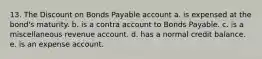 13. The Discount on Bonds Payable account a. is expensed at the bond's maturity. b. is a contra account to Bonds Payable. c. is a miscellaneous revenue account. d. has a normal credit balance. e. is an expense account.