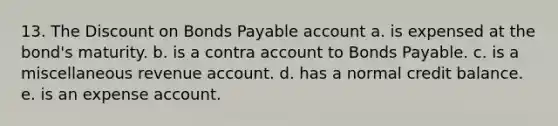 13. The Discount on Bonds Payable account a. is expensed at the bond's maturity. b. is a contra account to Bonds Payable. c. is a miscellaneous revenue account. d. has a normal credit balance. e. is an expense account.