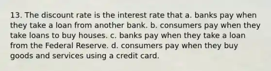 13. The discount rate is the interest rate that a. banks pay when they take a loan from another bank. b. consumers pay when they take loans to buy houses. c. banks pay when they take a loan from the Federal Reserve. d. consumers pay when they buy goods and services using a credit card.