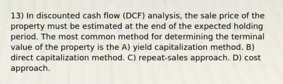 13) In discounted cash flow (DCF) analysis, the sale price of the property must be estimated at the end of the expected holding period. The most common method for determining the terminal value of the property is the A) yield capitalization method. B) direct capitalization method. C) repeat-sales approach. D) cost approach.